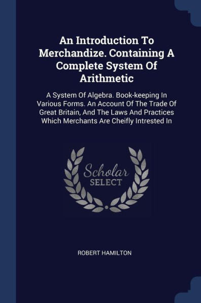 An Introduction To Merchandize. Containing A Complete System Of Arithmetic: A System Of Algebra. Book-Keeping In Various Forms. An Account Of The ... Which Merchants Are Cheifly Intrested In
