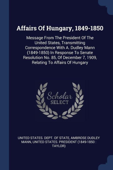 Affairs Of Hungary, 1849-1850: Message From The President Of The United States, Transmitting Correspondence With A. Dudley Mann (1849-1850) In ... 7, 1909, Relating To Affairs Of Hungary