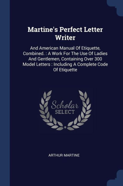 Martine'S Perfect Letter Writer: And American Manual Of Etiquette, Combined.: A Work For The Use Of Ladies And Gentlemen, Containing Over 300 Model Letters: Including A Complete Code Of Etiquette