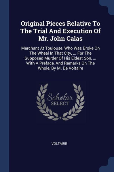 Original Pieces Relative To The Trial And Execution Of Mr. John Calas: Merchant At Toulouse, Who Was Broke On The Wheel In That City, ... For The ... And Remarks On The Whole, By M. De Voltaire