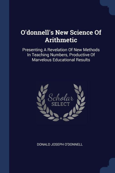 O'Donnell'S New Science Of Arithmetic: Presenting A Revelation Of New Methods In Teaching Numbers, Productive Of Marvelous Educational Results