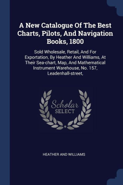A New Catalogue Of The Best Charts, Pilots, And Navigation Books, 1800: Sold Wholesale, Retail, And For Exportation, By Heather And Williams, At Their ... Warehouse, No. 157, Leadenhall-Street,