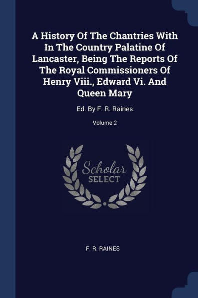 A History Of The Chantries With In The Country Palatine Of Lancaster, Being The Reports Of The Royal Commissioners Of Henry Viii., Edward Vi. And Queen Mary: Ed. By F. R. Raines; Volume 2