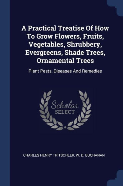 A Practical Treatise Of How To Grow Flowers, Fruits, Vegetables, Shrubbery, Evergreens, Shade Trees, Ornamental Trees: Plant Pests, Diseases And Remedies