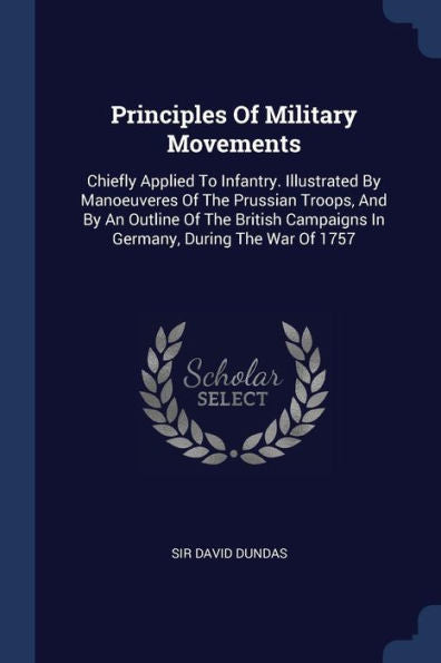 Principles Of Military Movements: Chiefly Applied To Infantry. Illustrated By Manoeuveres Of The Prussian Troops, And By An Outline Of The British Campaigns In Germany, During The War Of 1757