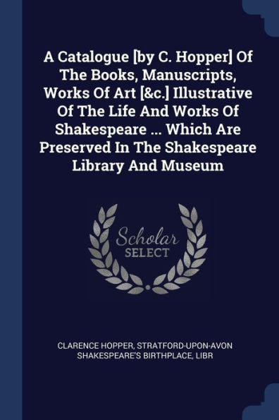 A Catalogue [By C. Hopper] Of The Books, Manuscripts, Works Of Art [&C.] Illustrative Of The Life And Works Of Shakespeare ... Which Are Preserved In The Shakespeare Library And Museum