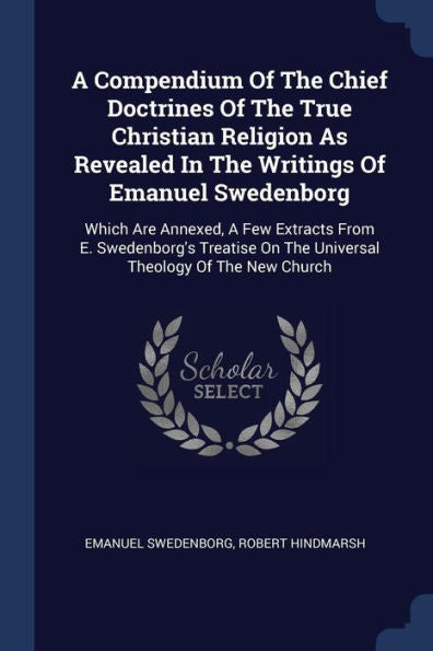 A Compendium Of The Chief Doctrines Of The True Christian Religion As Revealed In The Writings Of Emanuel Swedenborg: Which Are Annexed, A Few ... On The Universal Theology Of The New Church