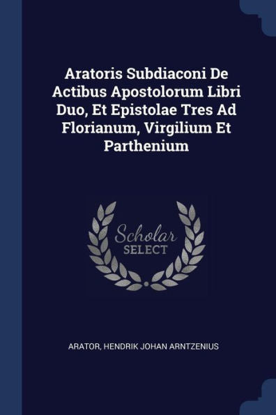 Aratoris Subdiaconi De Actibus Apostolorum Libri Duo, Et Epistolae Tres Ad Florianum, Virgilium Et Parthenium