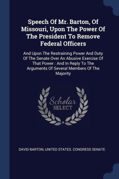 Speech Of Mr. Barton, Of Missouri, Upon The Power Of The President To Remove Federal Officers: And Upon The Restraining Power And Duty Of The Senate ... Arguments Of Several Members Of The Majority