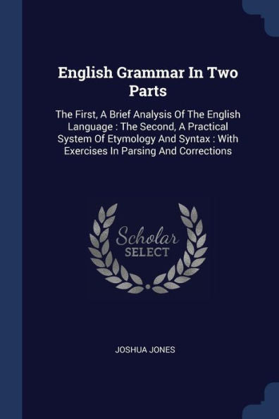 English Grammar In Two Parts: The First, A Brief Analysis Of The English Language: The Second, A Practical System Of Etymology And Syntax: With Exercises In Parsing And Corrections