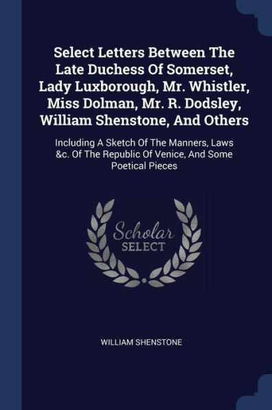 Select Letters Between The Late Duchess Of Somerset, Lady Luxborough, Mr. Whistler, Miss Dolman, Mr. R. Dodsley, William Shenstone, And Others: ... Republic Of Venice, And Some Poetical Pieces