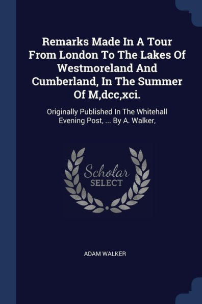 Remarks Made In A Tour From London To The Lakes Of Westmoreland And Cumberland, In The Summer Of M, Dcc, Xci.: Originally Published In The Whitehall Evening Post, ... By A. Walker,