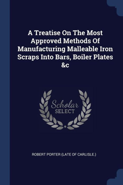 A Treatise On The Most Approved Methods Of Manufacturing Malleable Iron Scraps Into Bars, Boiler Plates &C