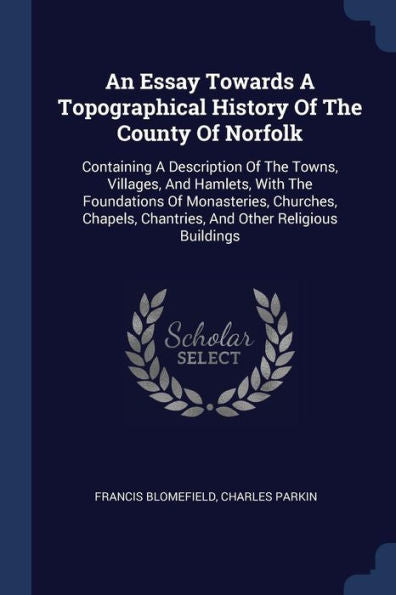An Essay Towards A Topographical History Of The County Of Norfolk: Containing A Description Of The Towns, Villages, And Hamlets, With The Foundations ... Chantries, And Other Religious Buildings
