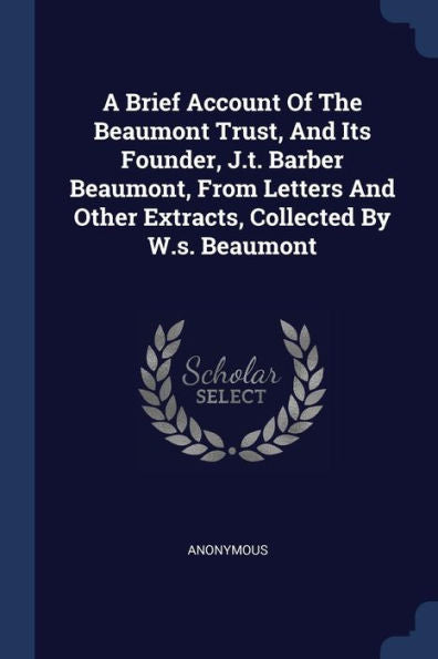 A Brief Account Of The Beaumont Trust, And Its Founder, J.T. Barber Beaumont, From Letters And Other Extracts, Collected By W.S. Beaumont