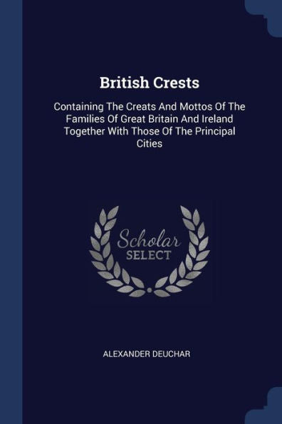 British Crests: Containing The Creats And Mottos Of The Families Of Great Britain And Ireland Together With Those Of The Principal Cities