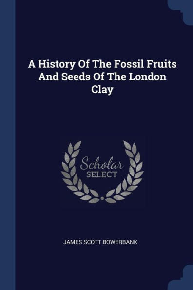 A History Of The Fossil Fruits And Seeds Of The London Clay