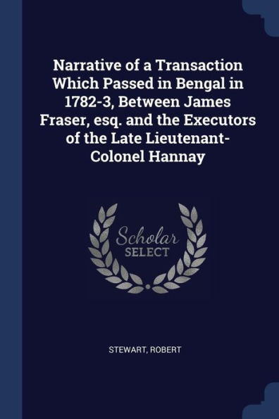 Narrative Of A Transaction Which Passed In Bengal In 1782-3, Between James Fraser, Esq. And The Executors Of The Late Lieutenant-Colonel Hannay
