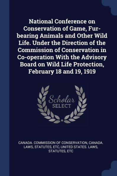 National Conference On Conservation Of Game, Fur-Bearing Animals And Other Wild Life. Under The Direction Of The Commission Of Conservation In ... Life Protection, February 18 And 19, 1919