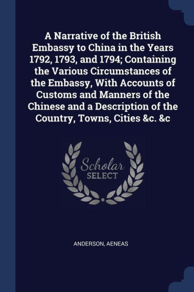 A Narrative Of The British Embassy To China In The Years 1792, 1793, And 1794; Containing The Various Circumstances Of The Embassy, With Accounts Of ... Of The Country, Towns, Cities &C. &C