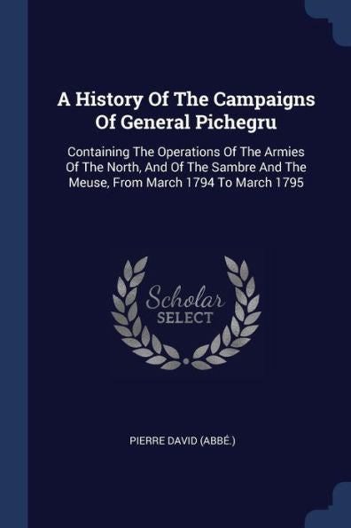 A History Of The Campaigns Of General Pichegru: Containing The Operations Of The Armies Of The North, And Of The Sambre And The Meuse, From March 1794 To March 1795