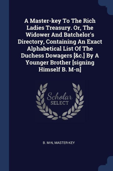 A Master-Key To The Rich Ladies Treasury. Or, The Widower And Batchelor'S Directory, Containing An Exact Alphabetical List Of The Duchess Dowagers [&C.] By A Younger Brother [Signing Himself B. M-N]