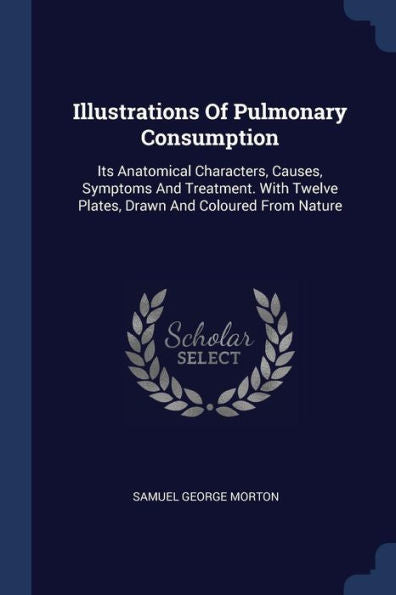Illustrations Of Pulmonary Consumption: Its Anatomical Characters, Causes, Symptoms And Treatment. With Twelve Plates, Drawn And Coloured From Nature