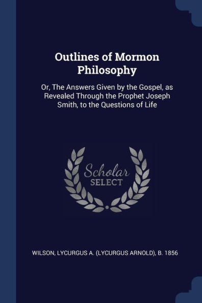 Outlines Of Mormon Philosophy: Or, The Answers Given By The Gospel, As Revealed Through The Prophet Joseph Smith, To The Questions Of Life