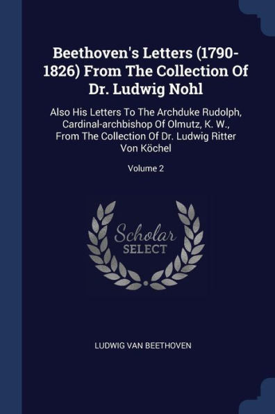 Beethoven'S Letters (1790-1826) From The Collection Of Dr. Ludwig Nohl: Also His Letters To The Archduke Rudolph, Cardinal-Archbishop Of Olmutz, K. ... Of Dr. Ludwig Ritter Von K?chel; Volume 2
