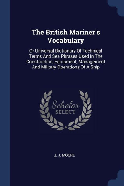 The British Mariner'S Vocabulary: Or Universal Dictionary Of Technical Terms And Sea Phrases Used In The Construction, Equipment, Management And Military Operations Of A Ship