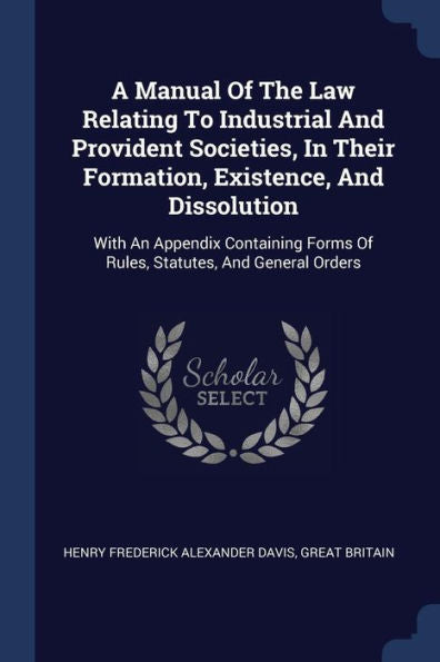 A Manual Of The Law Relating To Industrial And Provident Societies, In Their Formation, Existence, And Dissolution: With An Appendix Containing Forms Of Rules, Statutes, And General Orders
