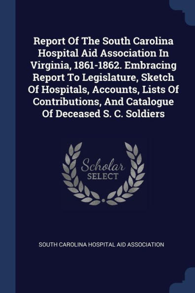 Report Of The South Carolina Hospital Aid Association In Virginia, 1861-1862. Embracing Report To Legislature, Sketch Of Hospitals, Accounts, Lists Of ... And Catalogue Of Deceased S. C. Soldiers