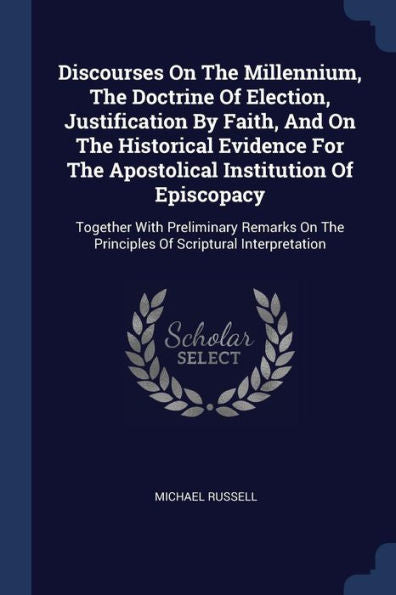 Discourses On The Millennium, The Doctrine Of Election, Justification By Faith, And On The Historical Evidence For The Apostolical Institution Of ... The Principles Of Scriptural Interpretation