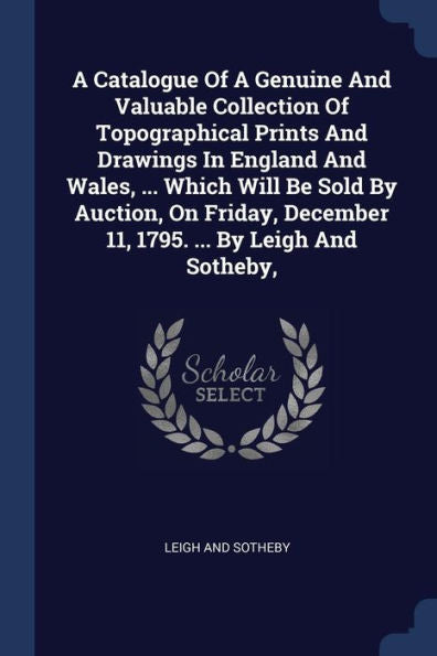 A Catalogue Of A Genuine And Valuable Collection Of Topographical Prints And Drawings In England And Wales, ... Which Will Be Sold By Auction, On Friday, December 11, 1795. ... By Leigh And Sotheby,