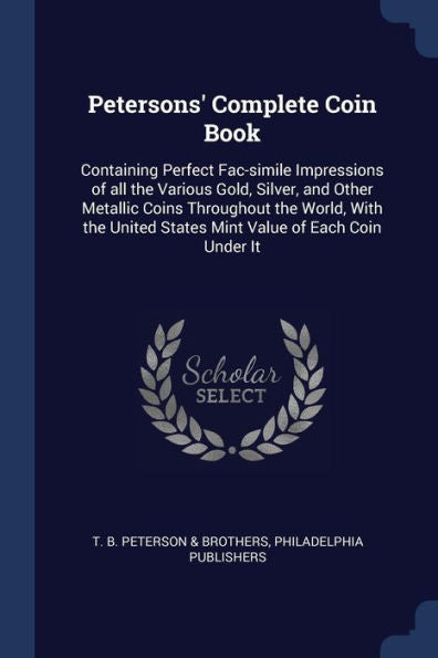 Petersons' Complete Coin Book: Containing Perfect Fac-Simile Impressions Of All The Various Gold, Silver, And Other Metallic Coins Throughout The ... States Mint Value Of Each Coin Under It