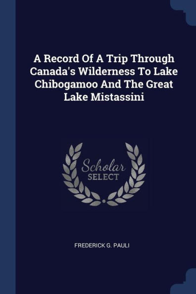 A Record Of A Trip Through Canada'S Wilderness To Lake Chibogamoo And The Great Lake Mistassini