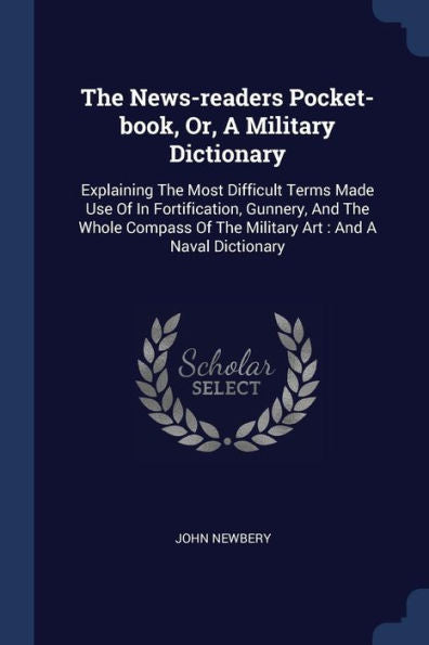 The News-Readers Pocket-Book, Or, A Military Dictionary: Explaining The Most Difficult Terms Made Use Of In Fortification, Gunnery, And The Whole Compass Of The Military Art: And A Naval Dictionary