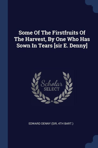 Some Of The Firstfruits Of The Harvest, By One Who Has Sown In Tears [Sir E. Denny]