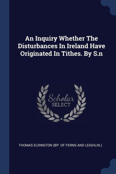 An Inquiry Whether The Disturbances In Ireland Have Originated In Tithes. By S.N