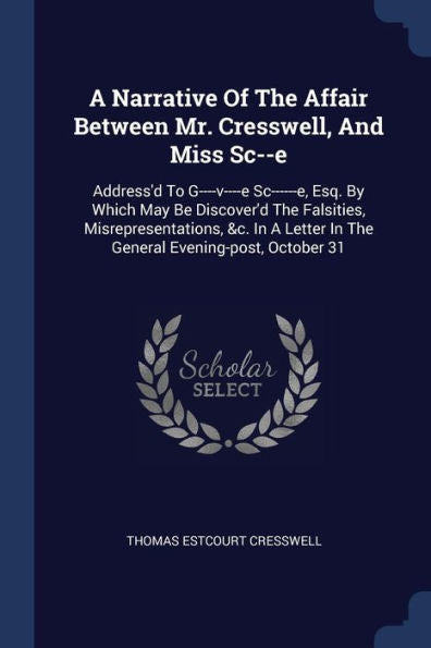 A Narrative Of The Affair Between Mr. Cresswell, And Miss Sc--E: Address'D To G----V----E Sc------E, Esq. By Which May Be Discover'D The Falsities, ... In The General Evening-Post, October 31