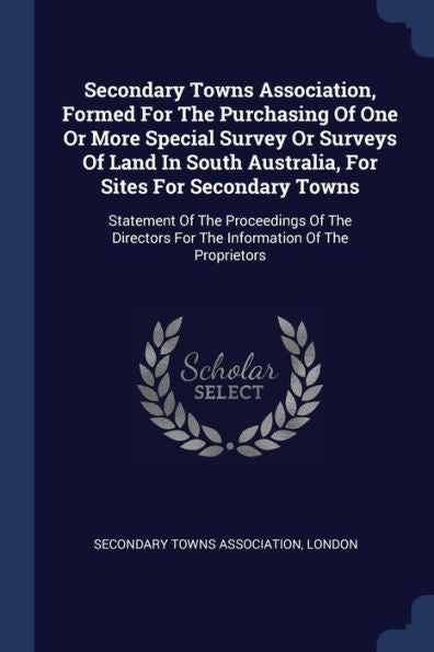 Secondary Towns Association, Formed For The Purchasing Of One Or More Special Survey Or Surveys Of Land In South Australia, For Sites For Secondary ... For The Information Of The Proprietors