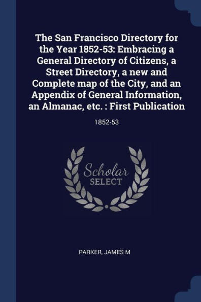 The San Francisco Directory For The Year 1852-53: Embracing A General Directory Of Citizens, A Street Directory, A New And Complete Map Of The City, ... An Almanac, Etc.: First Publication: 1852-53