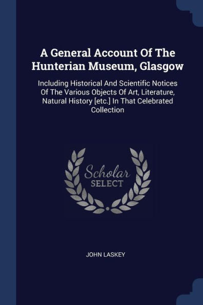 A General Account Of The Hunterian Museum, Glasgow: Including Historical And Scientific Notices Of The Various Objects Of Art, Literature, Natural History [Etc.] In That Celebrated Collection