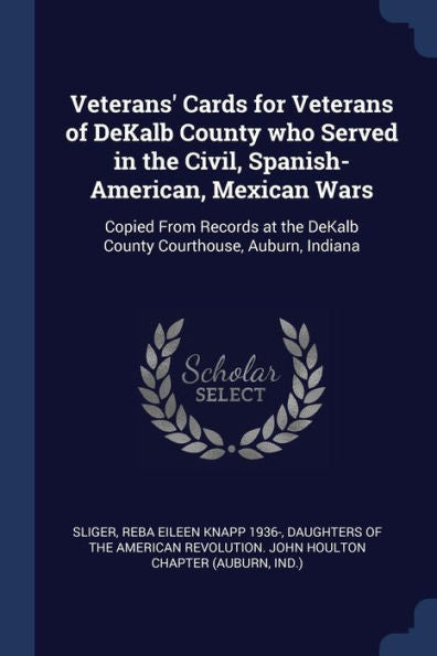 Veterans' Cards For Veterans Of Dekalb County Who Served In The Civil, Spanish-American, Mexican Wars: Copied From Records At The Dekalb County Courthouse, Auburn, Indiana
