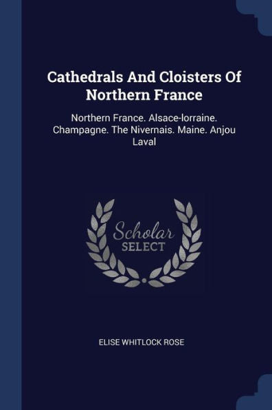Cathedrals And Cloisters Of Northern France: Northern France. Alsace-Lorraine. Champagne. The Nivernais. Maine. Anjou Laval