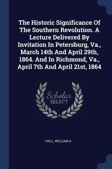The Historic Significance Of The Southern Revolution. A Lecture Delivered By Invitation In Petersburg, Va., March 14Th And April 29Th, 1864. And In Richmond, Va., April 7Th And April 21St, 1864