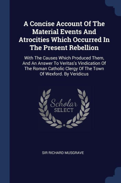 A Concise Account Of The Material Events And Atrocities Which Occurred In The Present Rebellion: With The Causes Which Produced Them, And An Answer To ... Clergy Of The Town Of Wexford. By Veridicus