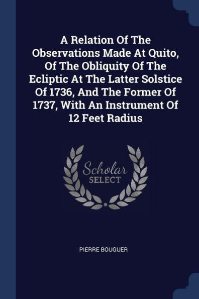 A Relation Of The Observations Made At Quito, Of The Obliquity Of The Ecliptic At The Latter Solstice Of 1736, And The Former Of 1737, With An Instrument Of 12 Feet Radius