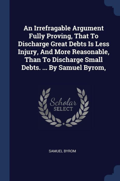 An Irrefragable Argument Fully Proving, That To Discharge Great Debts Is Less Injury, And More Reasonable, Than To Discharge Small Debts. ... By Samuel Byrom,