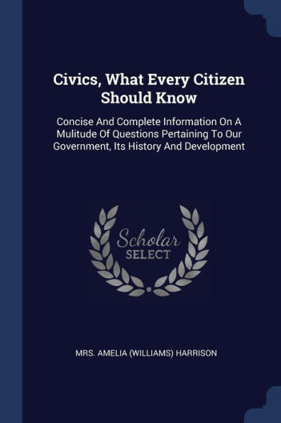 Civics, What Every Citizen Should Know: Concise And Complete Information On A Mulitude Of Questions Pertaining To Our Government, Its History And Development
